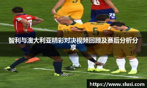 智利与澳大利亚精彩对决视频回顾及赛后分析分享
