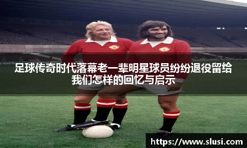 足球传奇时代落幕老一辈明星球员纷纷退役留给我们怎样的回忆与启示